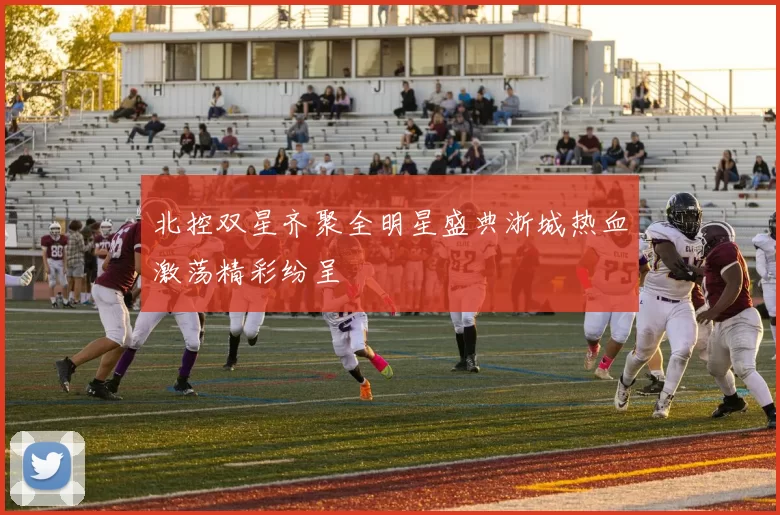 北控双星齐聚全明星盛典浙城热血激荡精彩纷呈