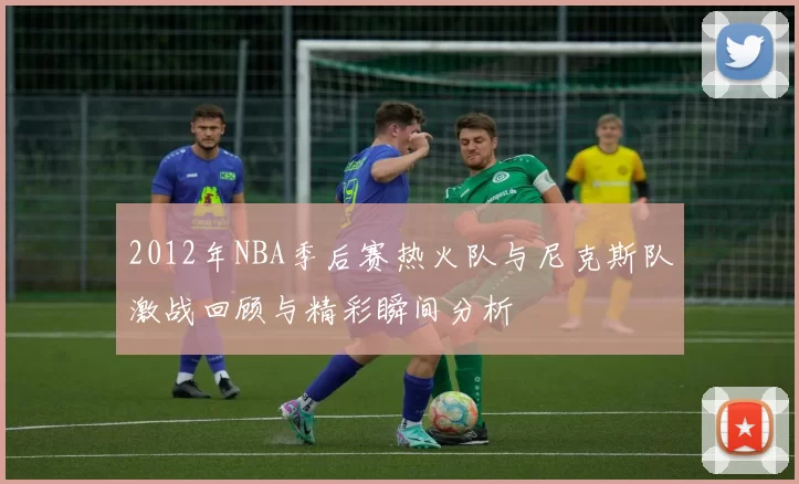 2012年NBA季后赛热火队与尼克斯队激战回顾与精彩瞬间分析