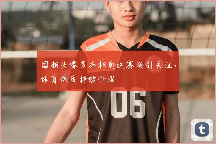 国潮头像男亮相奥运赛场引关注，体育热度持续升温