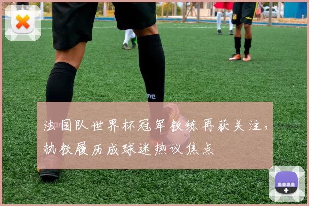 法国队世界杯冠军教练再获关注,执教履历成球迷热议焦点