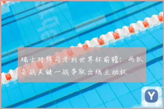 瑞士对阵匈牙利世界杯前瞻：两队备战关键一战争取出线主动权