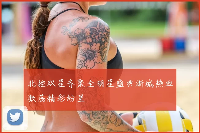 北控双星齐聚全明星盛典浙城热血激荡精彩纷呈