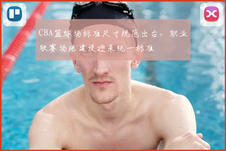 CBA篮球场标准尺寸规范出台，职业联赛场地建设迎来统一标准