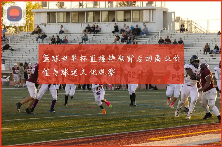 篮球世界杯直播热潮背后的商业价值与球迷文化观察