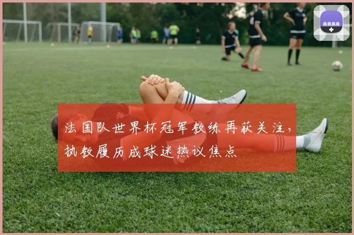 法国队世界杯冠军教练再获关注，执教履历成球迷热议焦点