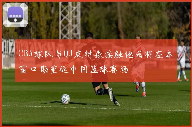 CBA球队与QJ皮特森接触他或将在本窗口期重返中国篮球赛场