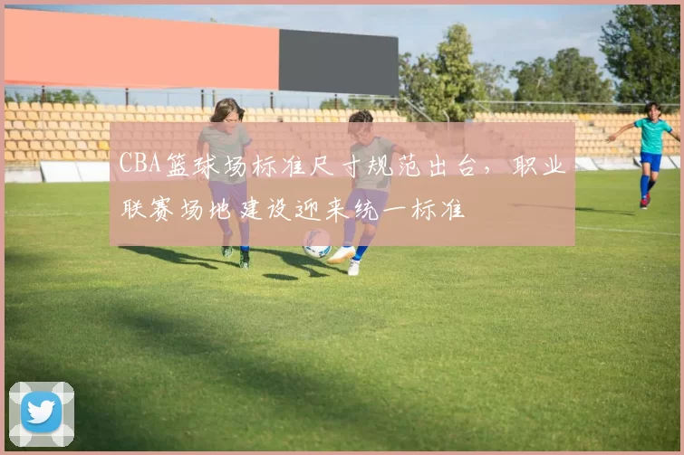 CBA篮球场标准尺寸规范出台，职业联赛场地建设迎来统一标准