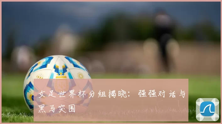女足世界杯分组揭晓：强强对话与黑马突围