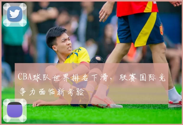 CBA球队世界排名下滑，联赛国际竞争力面临新考验