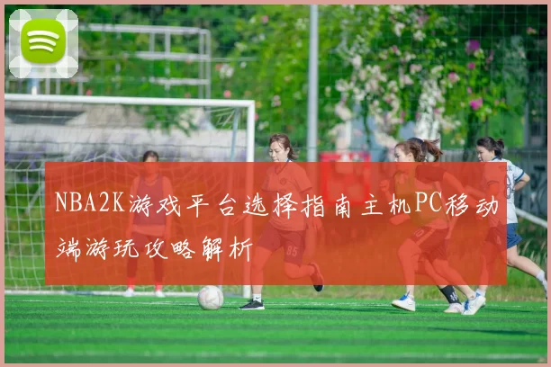 NBA2K游戏平台选择指南主机PC移动端游玩攻略解析