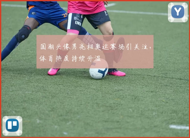 国潮头像男亮相奥运赛场引关注，体育热度持续升温