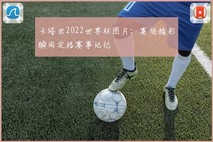 卡塔尔2022世界杯图片：赛场精彩瞬间定格赛事记忆