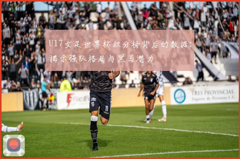 U17女足世界杯积分榜背后的数据：揭示强队格局与黑马潜力