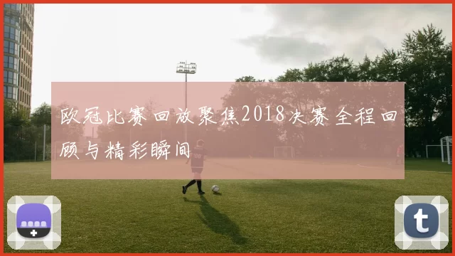 欧冠比赛回放聚焦2018决赛全程回顾与精彩瞬间