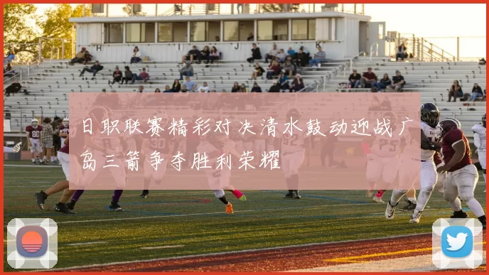 日职联赛精彩对决清水鼓动迎战广岛三箭争夺胜利荣耀