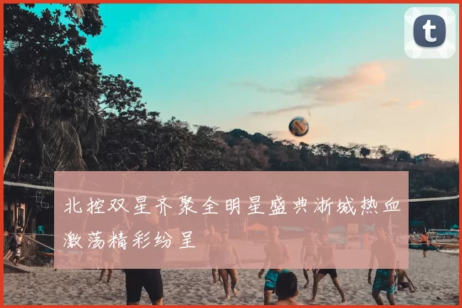 北控双星齐聚全明星盛典浙城热血激荡精彩纷呈