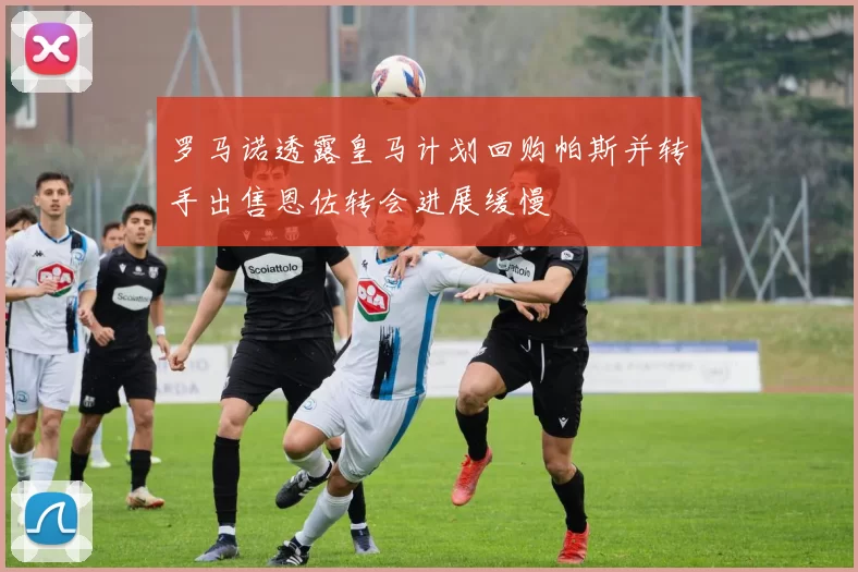 罗马诺透露皇马计划回购帕斯并转手出售恩佐转会进展缓慢