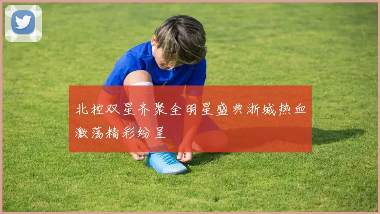 北控双星齐聚全明星盛典浙城热血激荡精彩纷呈