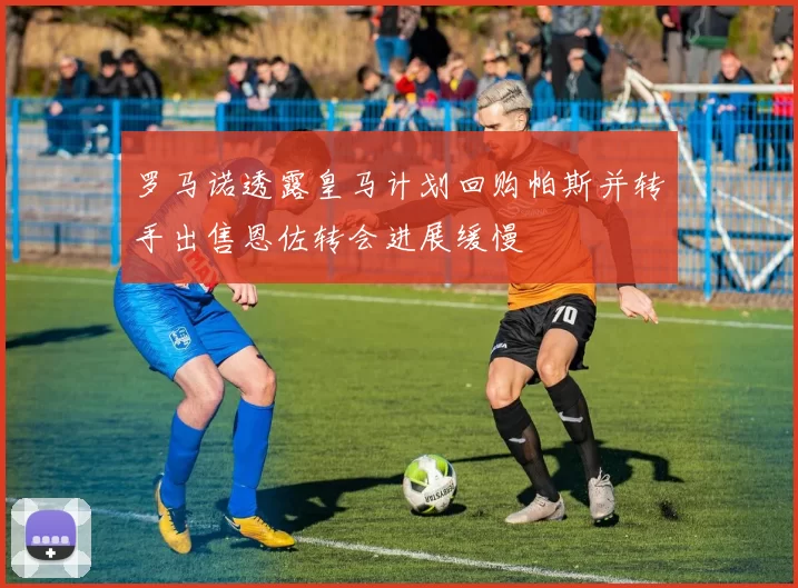 罗马诺透露皇马计划回购帕斯并转手出售恩佐转会进展缓慢