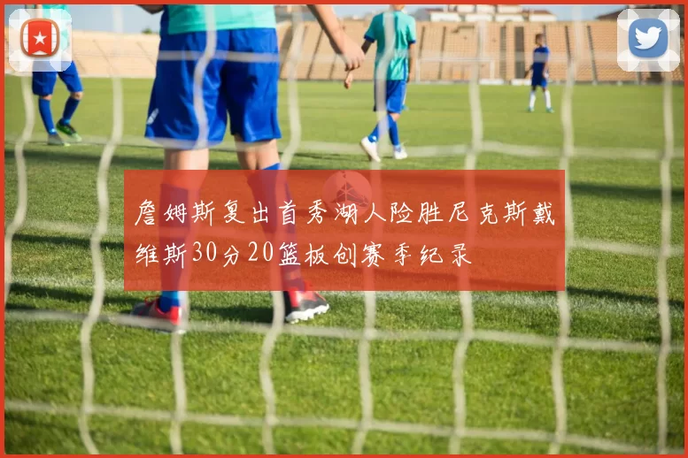詹姆斯复出首秀湖人险胜尼克斯戴维斯30分20篮板创赛季纪录