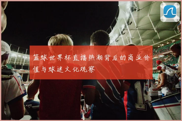 篮球世界杯直播热潮背后的商业价值与球迷文化观察