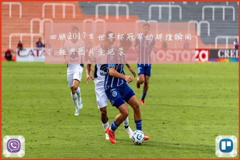 回顾2017年世界杯冠军的辉煌瞬间：经典图片全记录