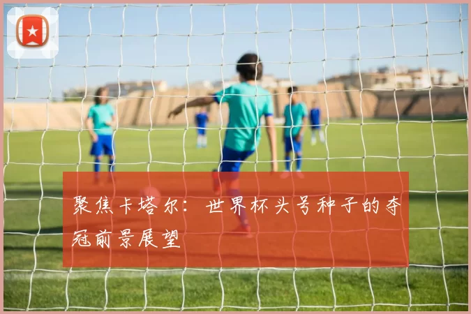 聚焦卡塔尔:世界杯头号种子的夺冠前景展望