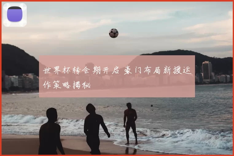 世界杯转会期开启 豪门布局新援运作策略揭秘