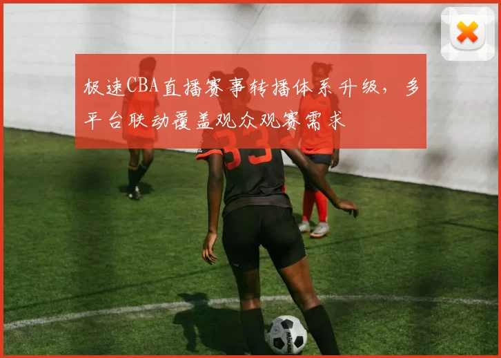 极速CBA直播赛事转播体系升级，多平台联动覆盖观众观赛需求