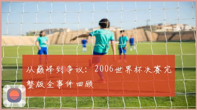 从巅峰到争议：2006世界杯决赛完整版全事件回顾