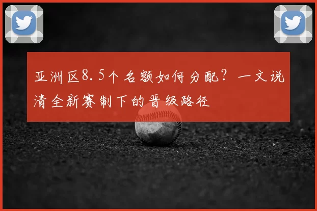 亚洲区8.5个名额如何分配？一文说清全新赛制下的晋级路径