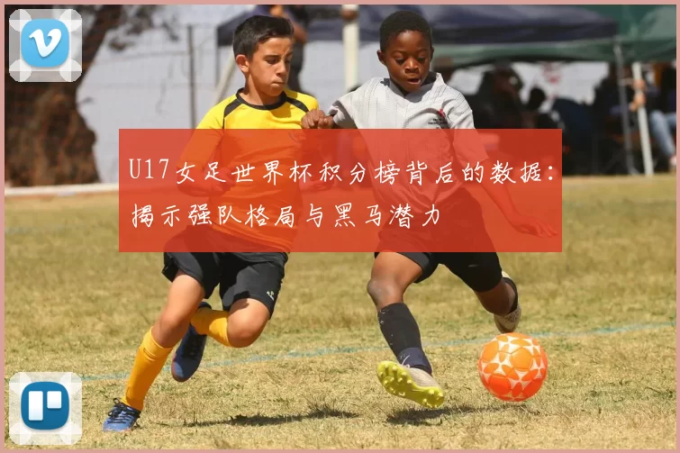 U17女足世界杯积分榜背后的数据：揭示强队格局与黑马潜力