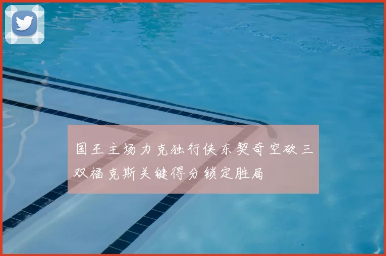 国王主场力克独行侠东契奇空砍三双福克斯关键得分锁定胜局