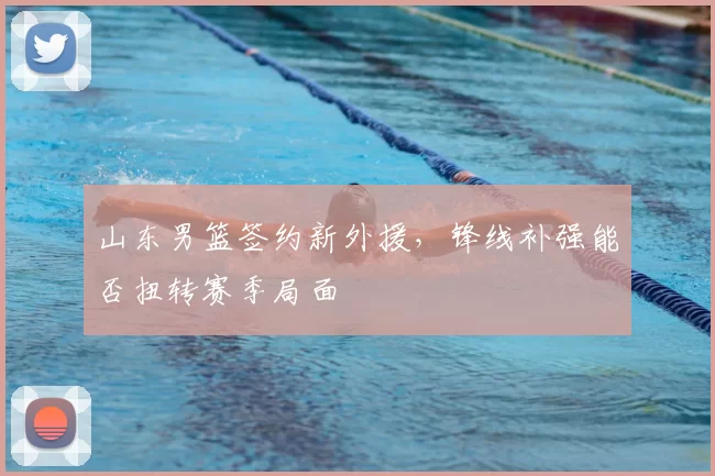 山东男篮签约新外援，锋线补强能否扭转赛季局面