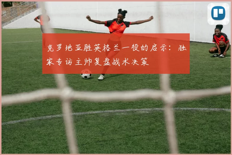 克罗地亚胜英格兰一役的启示：独家专访主帅复盘战术决策