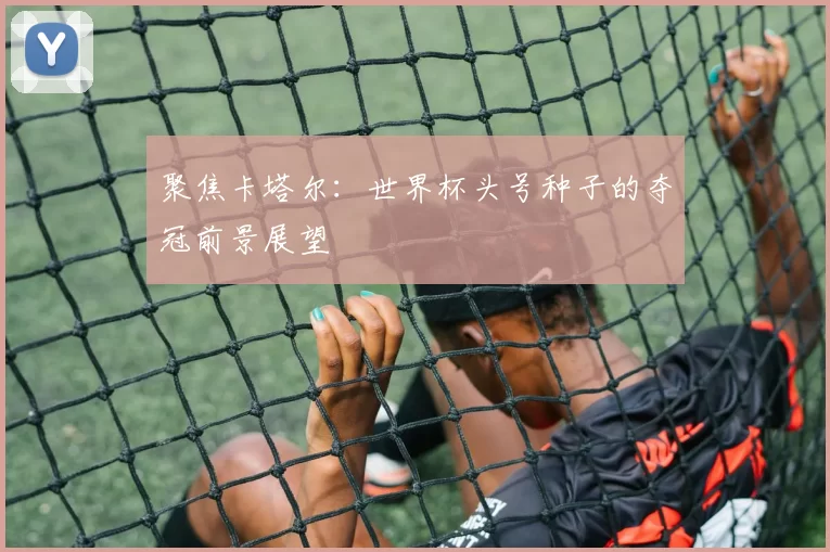 聚焦卡塔尔:世界杯头号种子的夺冠前景展望