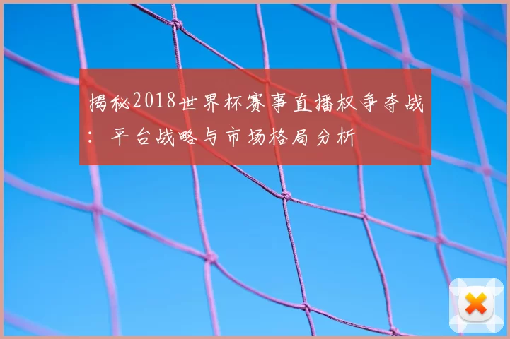 揭秘2018世界杯赛事直播权争夺战：平台战略与市场格局分析