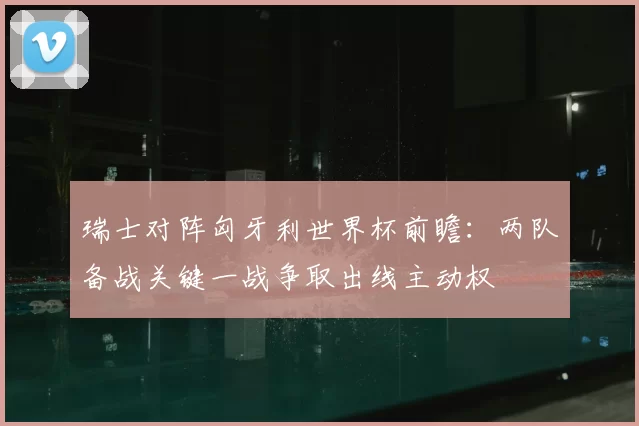瑞士对阵匈牙利世界杯前瞻：两队备战关键一战争取出线主动权