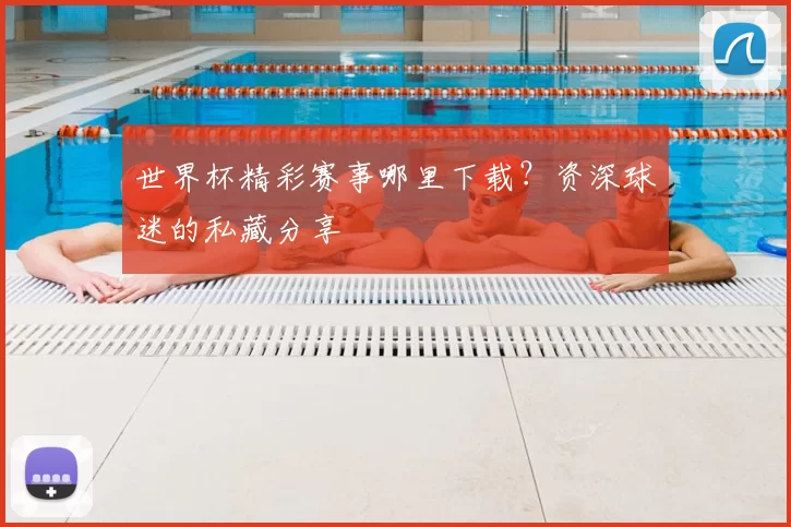世界杯精彩赛事哪里下载？资深球迷的私藏分享