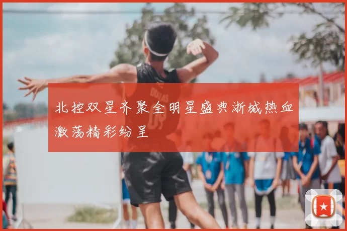 北控双星齐聚全明星盛典浙城热血激荡精彩纷呈