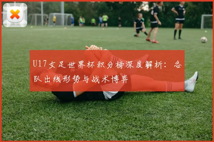 U17女足世界杯积分榜深度解析：各队出线形势与战术博弈