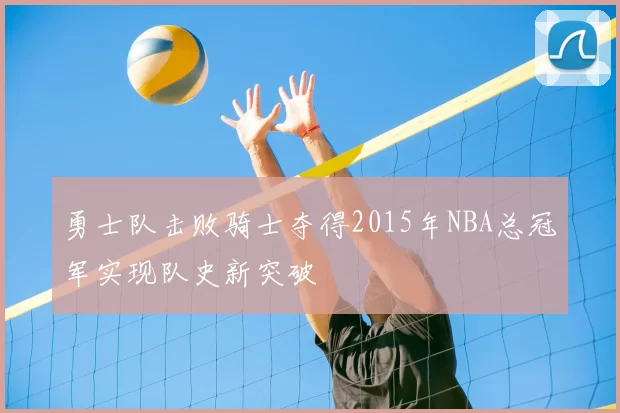 勇士队击败骑士夺得2015年NBA总冠军实现队史新突破