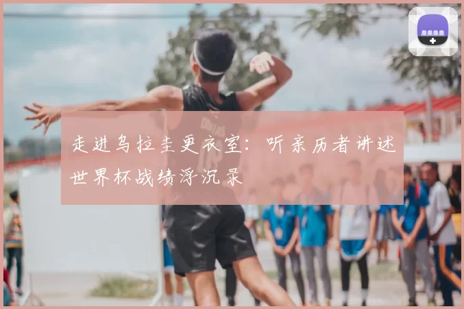 走进乌拉圭更衣室：听亲历者讲述世界杯战绩浮沉录