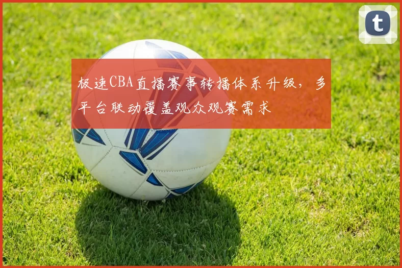极速CBA直播赛事转播体系升级，多平台联动覆盖观众观赛需求