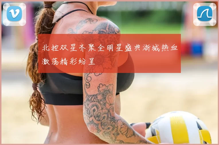 北控双星齐聚全明星盛典浙城热血激荡精彩纷呈