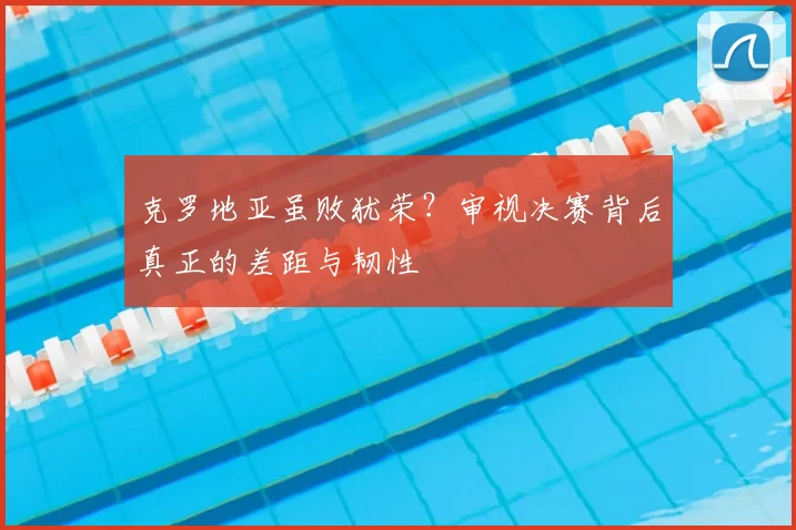 克罗地亚虽败犹荣?审视决赛背后真正的差距与韧性