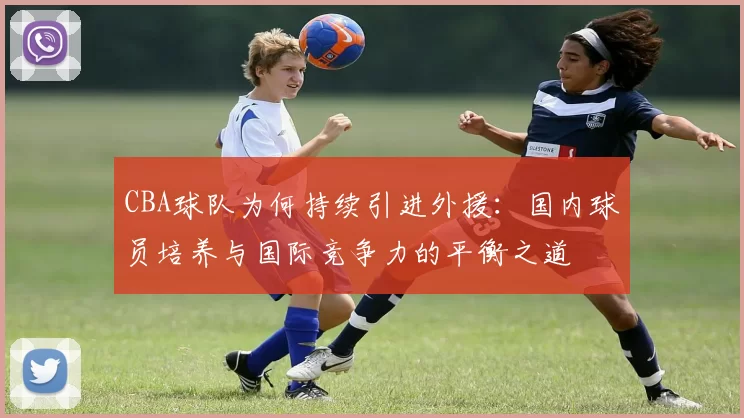 CBA球队为何持续引进外援：国内球员培养与国际竞争力的平衡之道