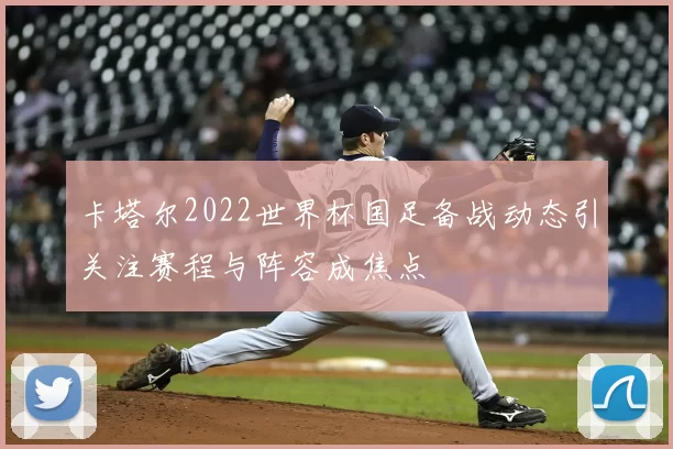 卡塔尔2022世界杯国足备战动态引关注赛程与阵容成焦点