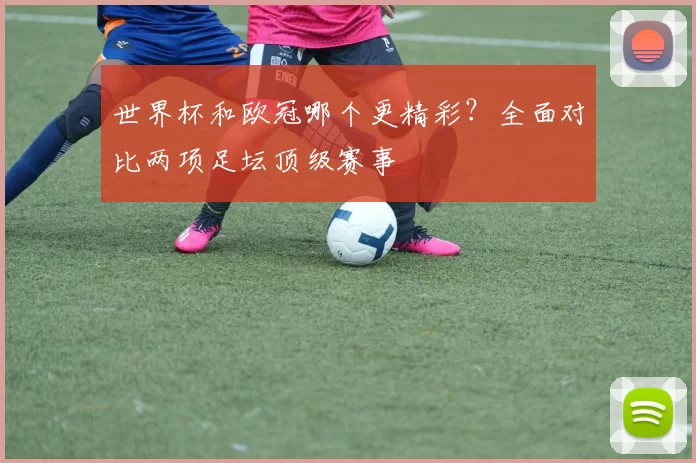 世界杯和欧冠哪个更精彩？全面对比两项足坛顶级赛事