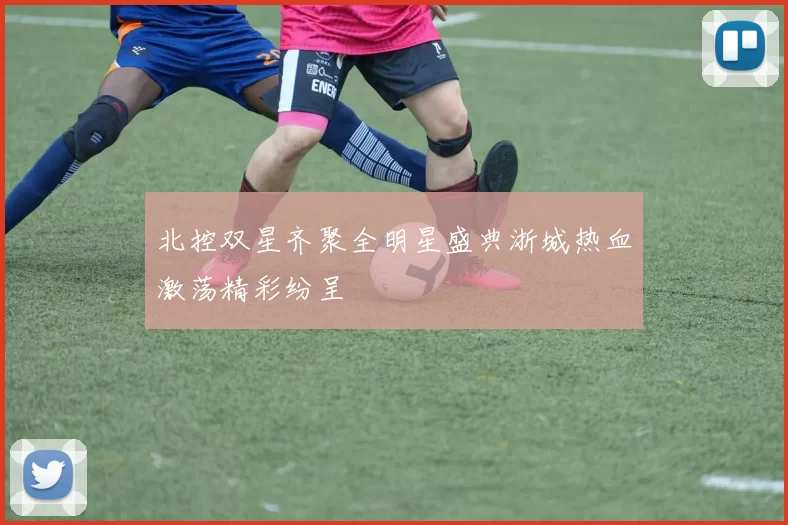北控双星齐聚全明星盛典浙城热血激荡精彩纷呈